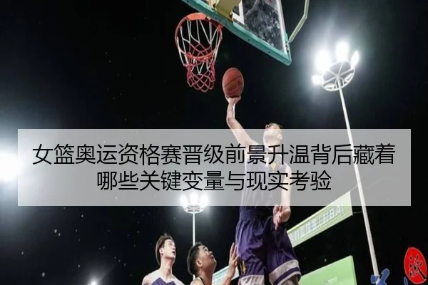 女篮奥运资格赛晋级前景升温背后藏着哪些关键变量与现实考验
